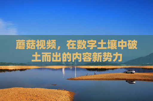 蘑菇视频，在数字土壤中破土而出的内容新势力