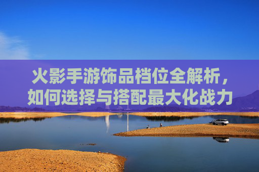 火影手游饰品档位全解析,如何选择与搭配最大化战力? 火影手游饰品档位全解析,如何选择与搭配最大化战力?