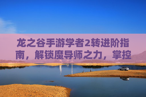 龙之谷手游学者2转进阶指南，解锁魔导师之力，掌控战场节奏