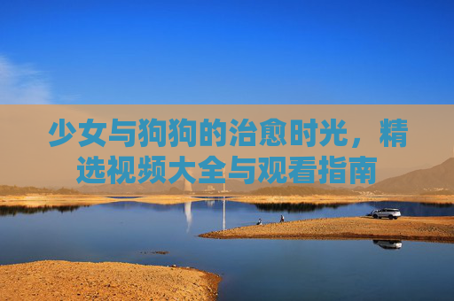 少女与狗狗的治愈时光,精选视频大全与观看指南 少女与狗狗的治愈时光,精选视频大全与观看指南