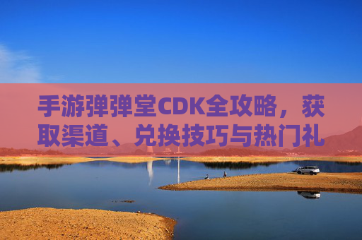 手游弹弹堂CDK全攻略，获取渠道、兑换技巧与热门礼包一览