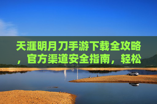 天涯明月刀手游下载全攻略,官方渠道安全指南,轻松开启江湖之旅 天涯明月刀手游下载全攻略,官方渠道安全指南,轻松开启江湖之旅