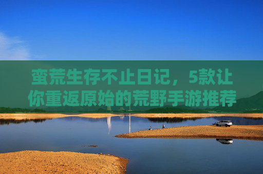 蛮荒生存不止日记,5款让你重返原始的荒野手游推荐 蛮荒生存不止日记,5款让你重返原始的荒野手游推荐