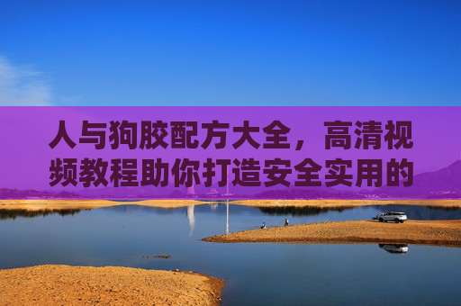 人与狗胶配方大全,高清视频教程助你打造安全实用的宠物DIY神器 人与狗胶配方大全,高清视频教程助你打造安全实用的宠物DIY神器