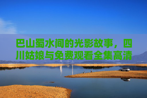 巴山蜀水间的光影故事,四川姑娘与免费观看全集高清的正向探索 巴山蜀水间的光影故事,四川姑娘与免费观看全集高清的正向探索