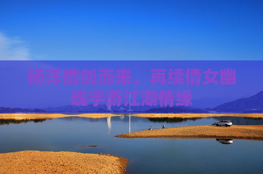 杨洋携剑而来,再续倩女幽魂手游江湖情缘 杨洋携剑而来,再续倩女幽魂手游江湖情缘