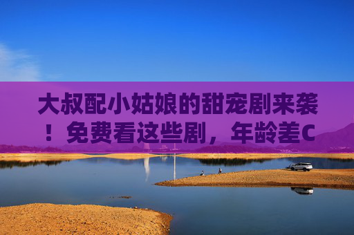 大叔配小姑娘的甜宠剧来袭!免费看这些剧,年龄差CP太好嗑了 大叔配小姑娘的甜宠剧来袭!免费看这些剧,年龄差CP太好嗑了