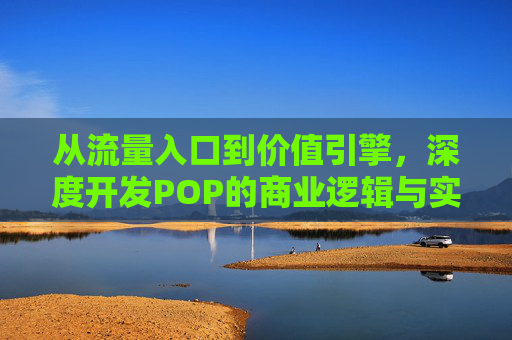 从流量入口到价值引擎,深度开发POP的商业逻辑与实践路径 从流量入口到价值引擎,深度开发POP的商业逻辑与实践路径