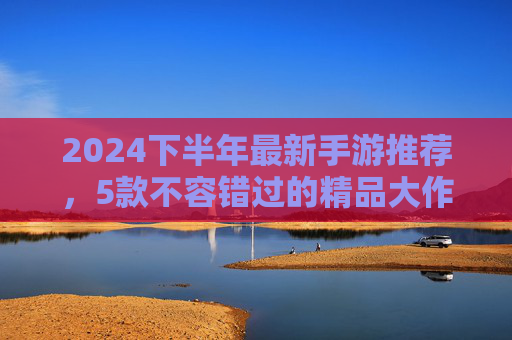 2024下半年最新手游推荐，5款不容错过的精品大作，总有一款适合你！