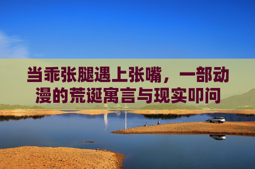 当乖张腿遇上张嘴,一部动漫的荒诞寓言与现实叩问 当乖张腿遇上张嘴,一部动漫的荒诞寓言与现实叩问