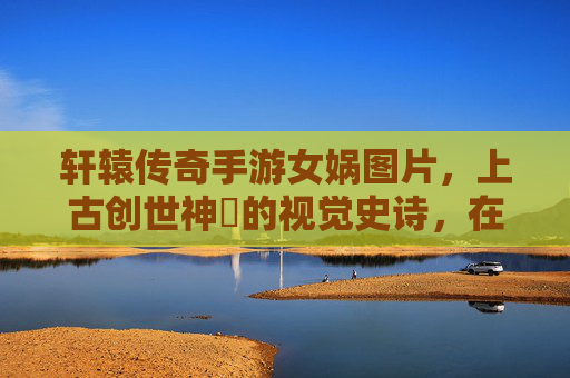轩辕传奇手游女娲图片，上古创世神祇的视觉史诗，在像素间重现华夏神话之美