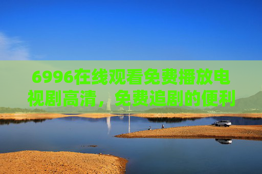 6996在线观看免费播放电视剧高清，免费追剧的便利与版权警示