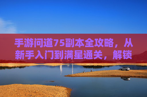 手游问道75副本全攻略,从新手入门到满星通关,解锁顶级奖励 手游问道75副本全攻略,从新手入门到满星通关,解锁顶级奖励