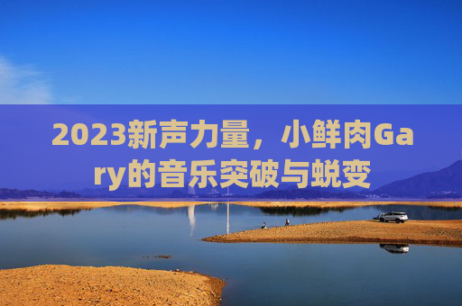 2023新声力量,小鲜肉Gary的音乐突破与蜕变 2023新声力量,小鲜肉Gary的音乐突破与蜕变