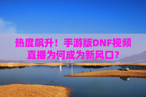 热度飙升!手游版DNF视频直播为何成为新风口? 热度飙升!手游版DNF视频直播为何成为新风口?
