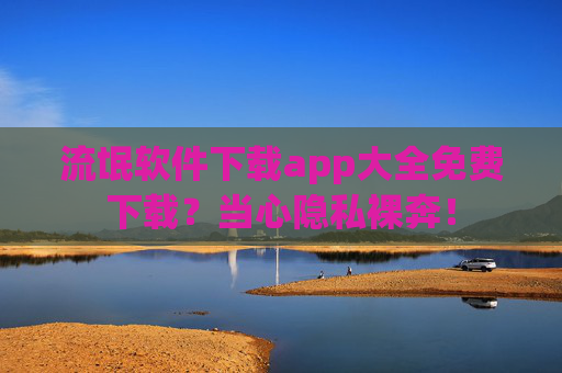 流氓软件下载app大全免费下载?当心隐私裸奔! 流氓软件下载app大全免费下载?当心隐私裸奔!
