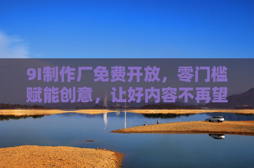 9I制作厂免费开放,零门槛赋能创意,让好内容不再望价却步 9I制作厂免费开放,零门槛赋能创意,让好内容不再望价却步