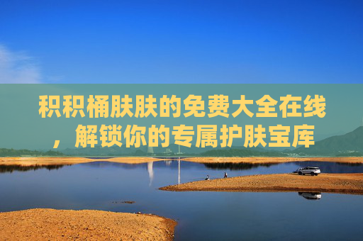 积积桶肤肤的免费大全在线,解锁你的专属护肤宝库 积积桶肤肤的免费大全在线,解锁你的专属护肤宝库