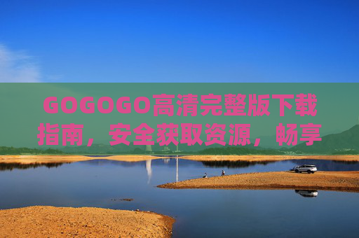 GOGOGO高清完整版下载指南，安全获取资源，畅享无损体验