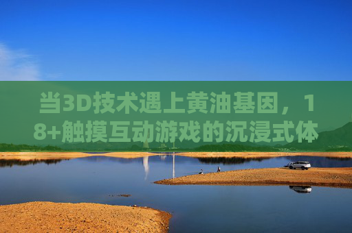 当3D技术遇上黄油基因，18+触摸互动游戏的沉浸式体验探索