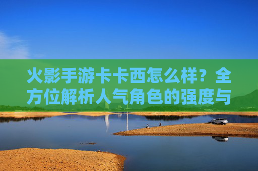 火影手游卡卡西怎么样？全方位解析人气角色的强度与玩法