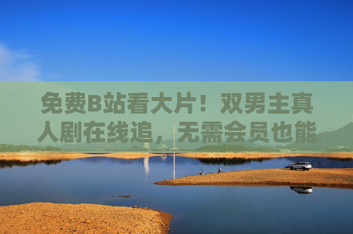 免费B站看大片！双男主真人剧在线追，无需会员也能磕CP