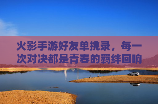 火影手游好友单挑录,每一次对决都是青春的羁绊回响 火影手游好友单挑录,每一次对决都是青春的羁绊回响