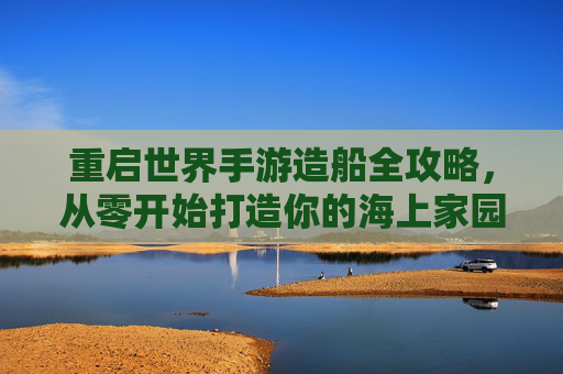 重启世界手游造船全攻略,从零开始打造你的海上家园 重启世界手游造船全攻略,从零开始打造你的海上家园