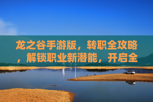 龙之谷手游版，转职全攻略，解锁职业新潜能，开启全新冒险征程
