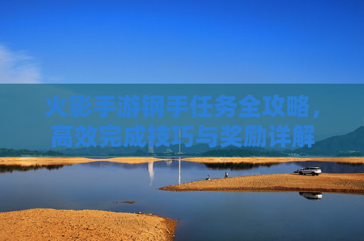 火影手游钢手任务全攻略,高效完成技巧与奖励详解 火影手游钢手任务全攻略,高效完成技巧与奖励详解