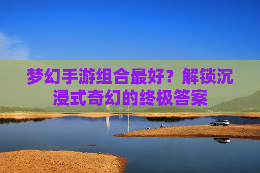 梦幻手游组合最好?解锁沉浸式奇幻的终极答案 梦幻手游组合最好?解锁沉浸式奇幻的终极答案