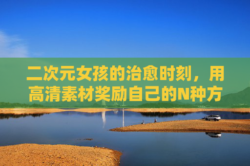 二次元女孩的治愈时刻,用高清素材奖励自己的N种方式 二次元女孩的治愈时刻,用高清素材奖励自己的N种方式