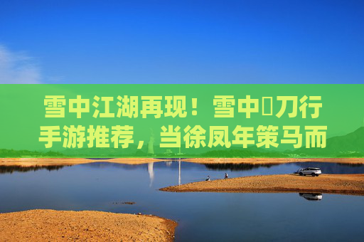 雪中江湖再现！雪中桿刀行手游推荐，当徐凤年策马而来，你便是江湖传奇