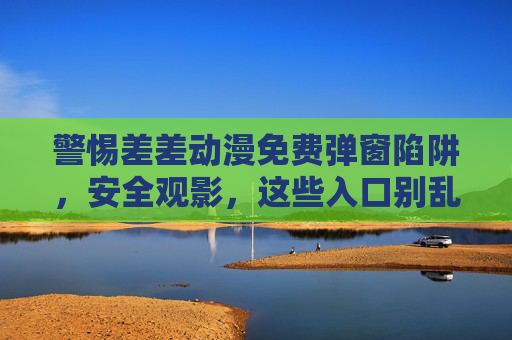 警惕差差动漫免费弹窗陷阱,安全观影,这些入口别乱点! 警惕差差动漫免费弹窗陷阱,安全观影,这些入口别乱点!
