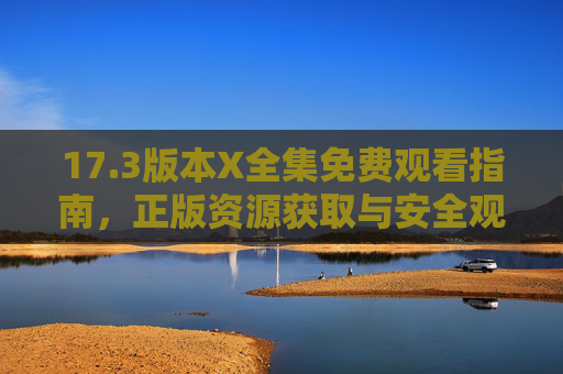 17.3版本X全集免费观看指南,正版资源获取与安全观看全攻略 17.3版本X全集免费观看指南,正版资源获取与安全观看全攻略
