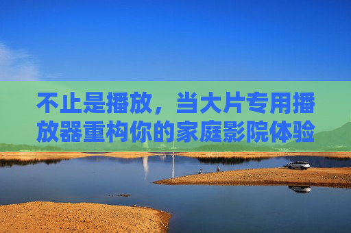 不止是播放,当大片专用播放器重构你的家庭影院体验 不止是播放,当大片专用播放器重构你的家庭影院体验