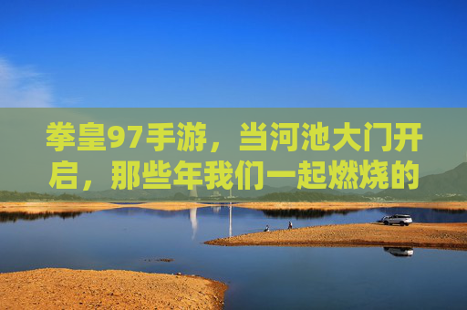 拳皇97手游,当河池大门开启,那些年我们一起燃烧的格斗魂 拳皇97手游,当河池大门开启,那些年我们一起燃烧的格斗魂