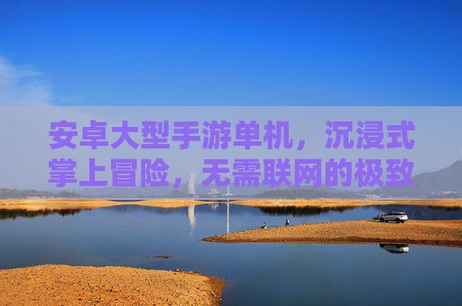 安卓大型手游单机,沉浸式掌上冒险,无需联网的极致体验 安卓大型手游单机,沉浸式掌上冒险,无需联网的极致体验