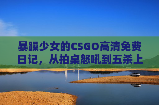 暴躁少女的CSGO高清免费日记,从拍桌怒吼到五杀上头 暴躁少女的CSGO高清免费日记,从拍桌怒吼到五杀上头
