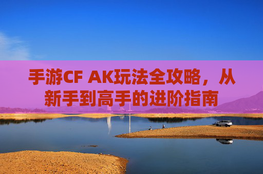 手游CF AK玩法全攻略，从新手到高手的进阶指南