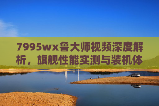 7995wx鲁大师视频深度解析,旗舰性能实测与装机体验指南 7995wx鲁大师视频深度解析,旗舰性能实测与装机体验指南