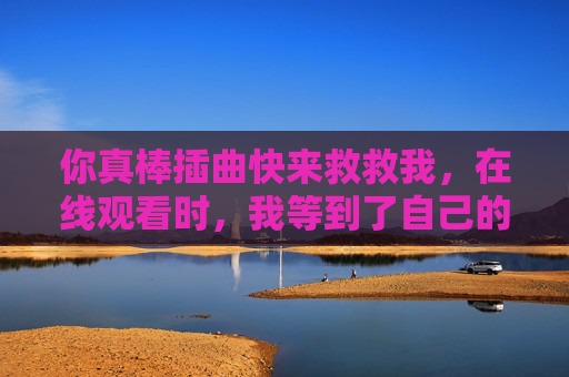 你真棒插曲快来救救我,在线观看时,我等到了自己的光 你真棒插曲快来救救我,在线观看时,我等到了自己的光