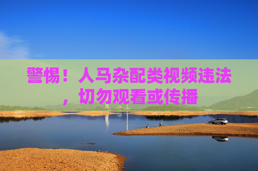 警惕!人马杂配类视频违法,切勿观看或传播 警惕!人马杂配类视频违法,切勿观看或传播