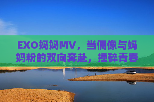 EXO妈妈MV,当偶像与妈妈粉的双向奔赴,撞碎青春里的时光胶囊 EXO妈妈MV,当偶像与妈妈粉的双向奔赴,撞碎青春里的时光胶囊
