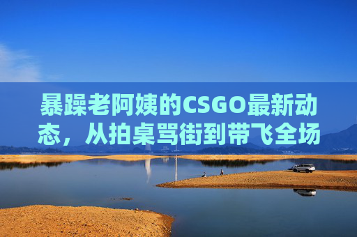 暴躁老阿姨的CSGO最新动态,从拍桌骂街到带飞全场,这波操作上头了! 暴躁老阿姨的CSGO最新动态,从拍桌骂街到带飞全场,这波操作上头了!