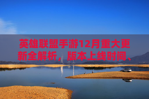 英雄联盟手游12月重大更新全解析,版本上线时间、活动福利与内容前瞻 英雄联盟手游12月重大更新全解析,版本上线时间、活动福利与内容前瞻