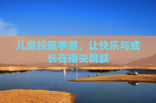 儿童投篮手游,让快乐与成长在指尖跳跃 儿童投篮手游,让快乐与成长在指尖跳跃
