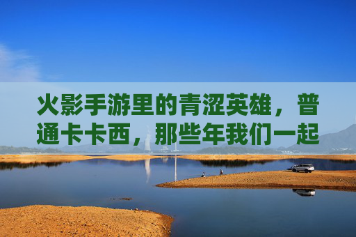 火影手游里的青涩英雄，普通卡卡西，那些年我们一起追过的平凡忍者