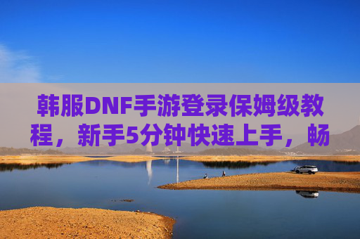 韩服DNF手游登录保姆级教程，新手5分钟快速上手，畅玩阿拉德