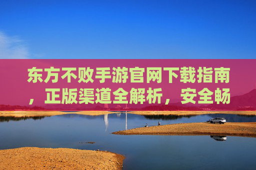 东方不败手游官网下载指南，正版渠道全解析，安全畅玩江湖梦
